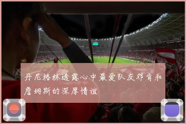 丹尼格林透露心中最爱队友邓肯和詹姆斯的深厚情谊
