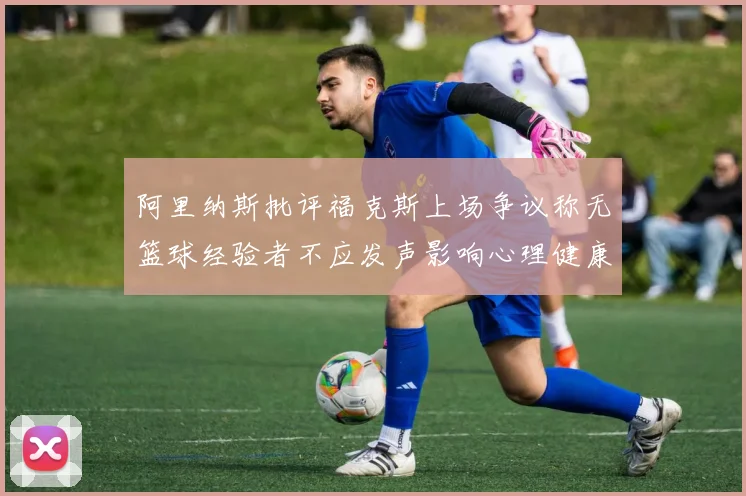 阿里纳斯批评福克斯上场争议称无篮球经验者不应发声影响心理健康