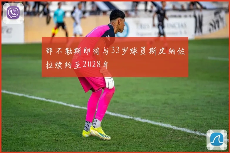那不勒斯即将与33岁球员斯皮纳佐拉续约至2028年