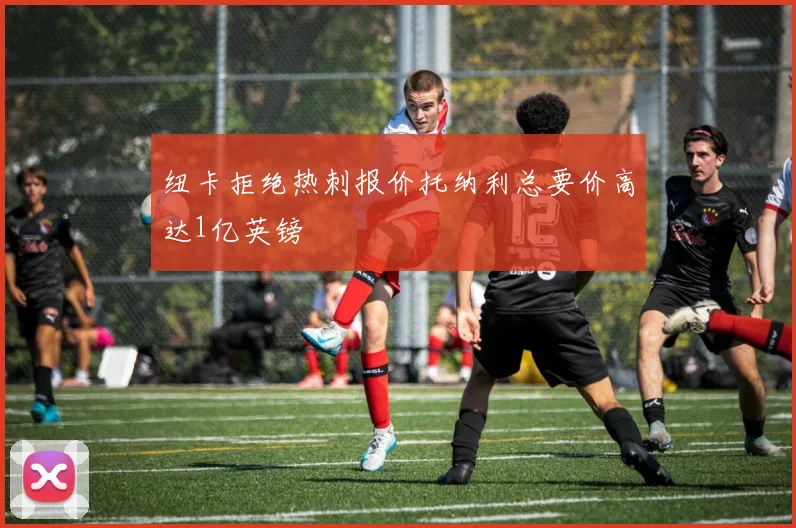 纽卡拒绝热刺报价托纳利总要价高达1亿英镑