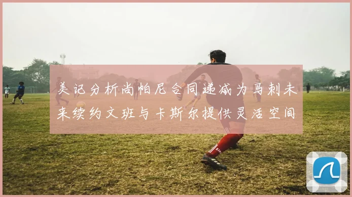 美记分析尚帕尼合同递减为马刺未来续约文班与卡斯尔提供灵活空间