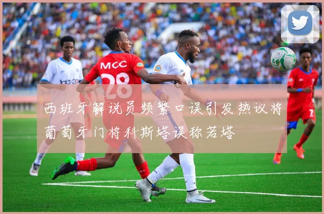 西班牙解说员频繁口误引发热议将葡萄牙门将科斯塔误称若塔