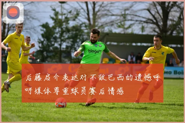 后藤启介表达对不敌巴西的遗憾呼吁媒体尊重球员赛后情感