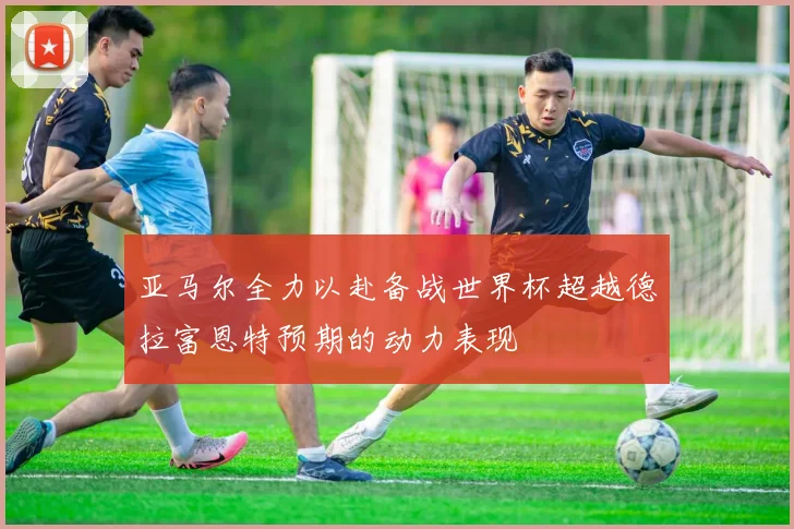 亚马尔全力以赴备战世界杯超越德拉富恩特预期的动力表现