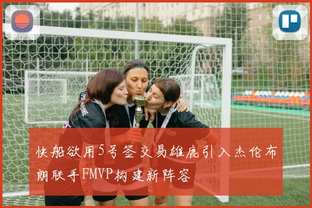 快船欲用5号签交易雄鹿引入杰伦布朗联手FMVP构建新阵容