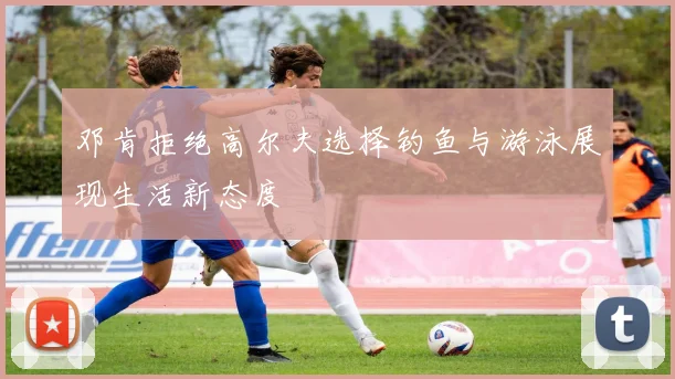 邓肯拒绝高尔夫选择钓鱼与游泳展现生活新态度