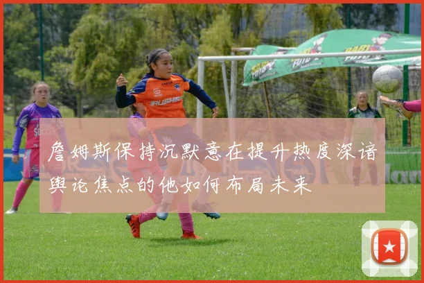 詹姆斯保持沉默意在提升热度深谙舆论焦点的他如何布局未来