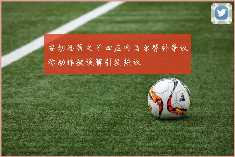 安切洛蒂之子回应内马尔替补争议称动作被误解引发热议