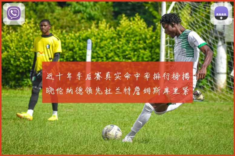 近十年季后赛真实命中率排行榜揭晓伦纳德领先杜兰特詹姆斯库里紧随其后