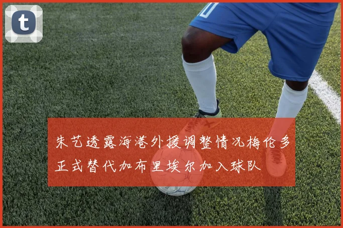 朱艺透露海港外援调整情况梅伦多正式替代加布里埃尔加入球队