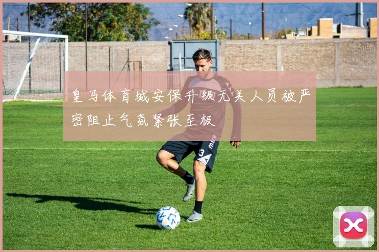 皇马体育城安保升级无关人员被严密阻止气氛紧张至极