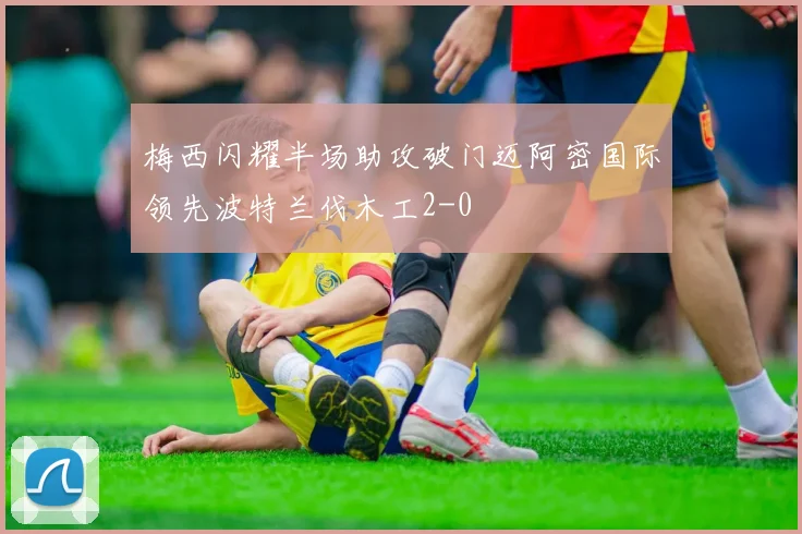 梅西闪耀半场助攻破门迈阿密国际领先波特兰伐木工2-0