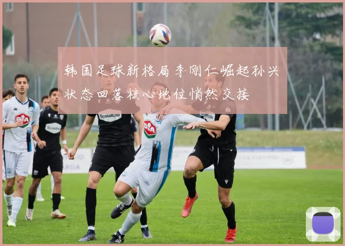 韩国足球新格局李刚仁崛起孙兴慜状态回落核心地位悄然交接