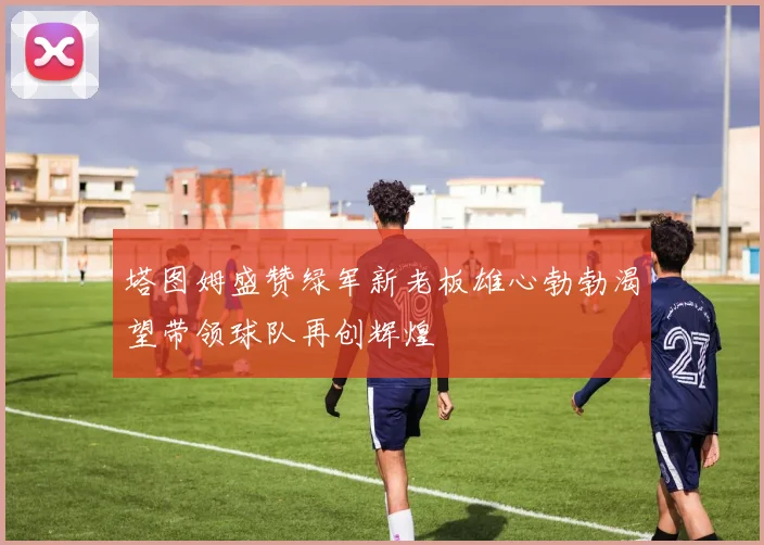 塔图姆盛赞绿军新老板雄心勃勃渴望带领球队再创辉煌