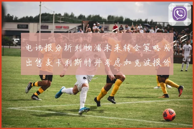 电讯报分析利物浦未来转会策略或出售麦卡利斯特并考虑加克波报价