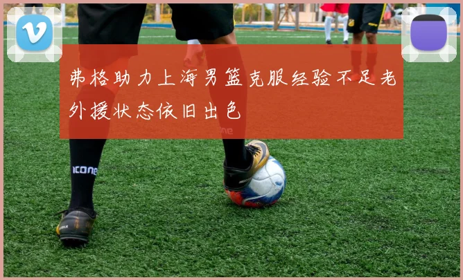 弗格助力上海男篮克服经验不足老外援状态依旧出色
