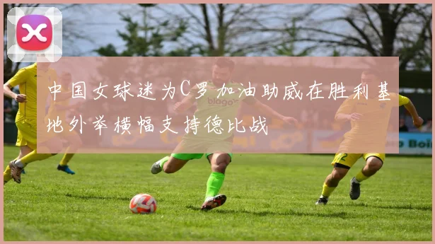 中国女球迷为C罗加油助威在胜利基地外举横幅支持德比战